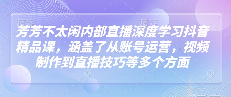 芳芳不太闲内部直播深度学习抖音精品课，涵盖了从账号运营，视频制作到直播技巧等多个方面-立刻分享网创平台