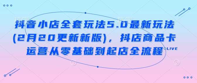抖音小店全套玩法5.0最新玩法(2月20更新新版)，抖店商品卡运营从零基础到起店全流程-立刻分享网创平台