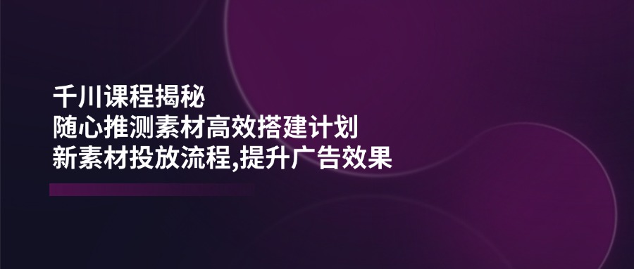 千川课程揭秘：随心推测素材高效搭建计划,新素材投放流程,提升广告效果-立刻分享网创平台