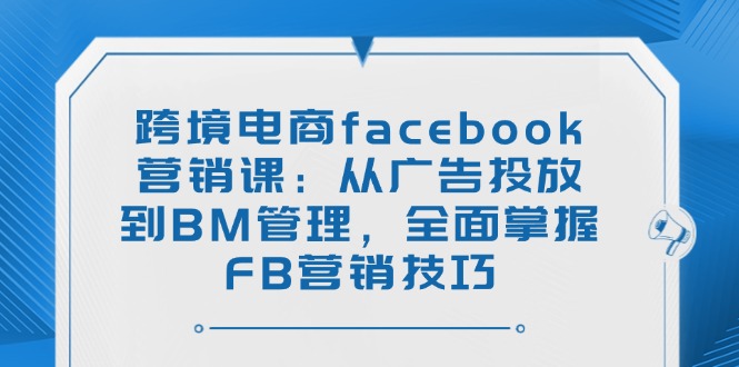 跨境电商facebook营销课：从广告投放到BM管理，全面掌握FB营销技巧-立刻分享网创平台