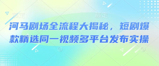 河马剧场全流程大揭秘，短剧爆款精选同一视频多平台发布实操-立刻分享网创平台