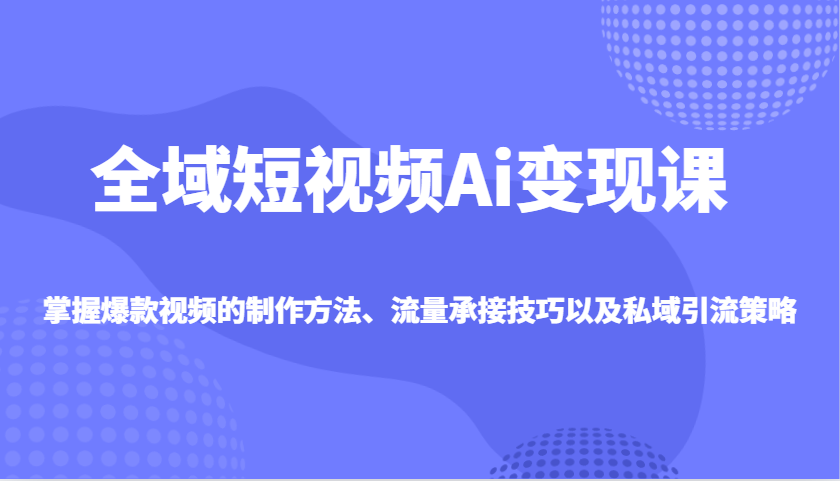 全域短视频Ai变现课，掌握爆款视频的制作方法、流量承接技巧以及私域引流策略-立刻分享网创平台