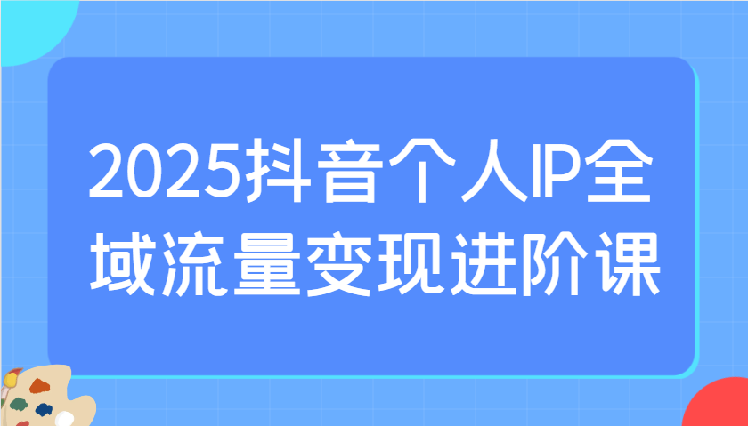 2025抖音个人IP全域流量变现进阶课：选爆品、抖音付费投流、千川投流实操及优化等-立刻分享网创平台