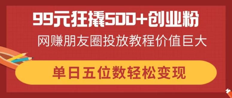 99元狂撬500+创业粉，网赚朋友圈投放教程价值巨大，单日五位数轻松变现-立刻分享网创平台