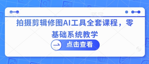 拍摄剪辑修图AI工具全套课程，零基础系统教学-立刻分享网创平台