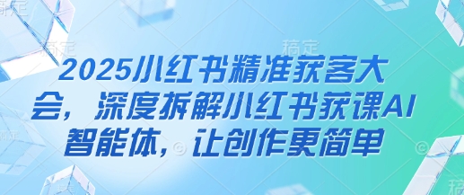 2025小红书精准获客大会，深度拆解小红书获课AI智能体，让创作更简单-立刻分享网创平台