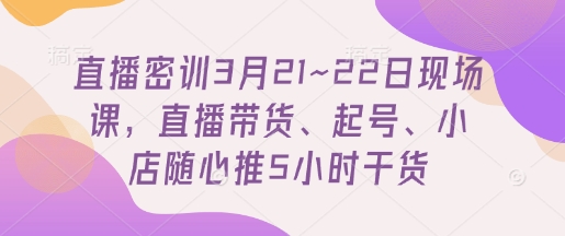 直播密训3月21~22日现场课，​直播带货、起号、小店随心推5小时干货-立刻分享网创平台