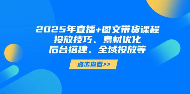 2025年短视频图文带货+直播带货：投放技巧、素材优化、后台搭建、全域投放等-立刻分享网创平台
