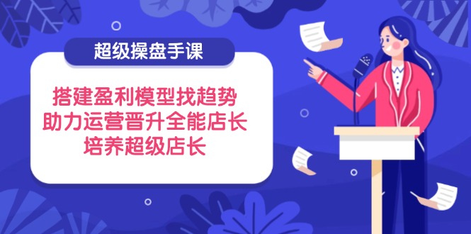 超级操盘手课，搭建盈利模型找趋势，助力运营晋升全能店长，培养超级店长-立刻分享网创平台