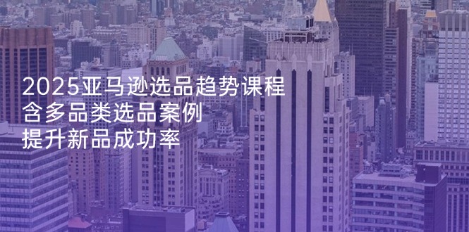 2025亚马逊选品趋势课程，含多品类选品案例，提升新品成功率-立刻分享网创平台