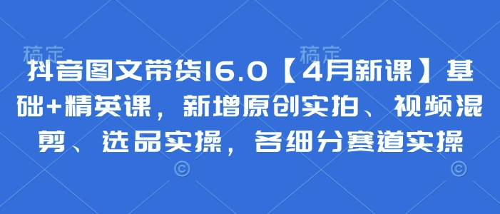 抖音图文带货16.0【4月新课】基础+精英课，新增原创实拍、视频混剪、选品实操，各细分赛道实操-立刻分享网创平台