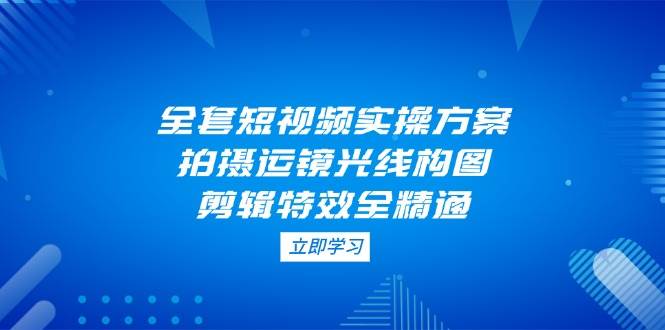 全套短视频实操方案，拍摄运镜光线构图，剪辑特效全精通-立刻分享网创平台