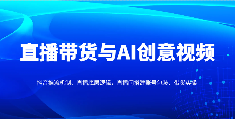 直播带货与AI创意视频，抖音推流机制、直播底层逻辑，直播间搭建账号包装、带货实操-立刻分享网创平台