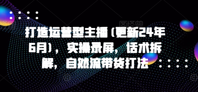 打造运营型主播(更新25年4月)，实操录屏，话术拆解，自然流带货打法-立刻分享网创平台