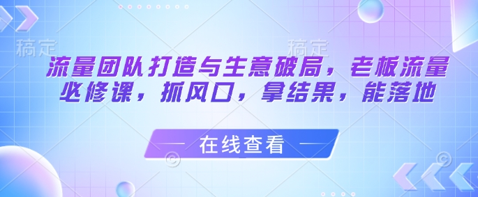 流量团队打造与生意破局，老板流量必修课，抓风口，拿结果，能落地-立刻分享网创平台