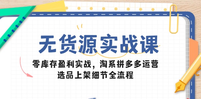 无货源实战课：零库存盈利实战，淘系拼多多运营，选品上架细节全流程-立刻分享网创平台