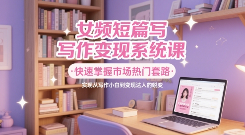 女频短篇写作变现系统课，快速掌握市场热门套路，实现从写作小白到变现达人的蜕变-立刻分享网创平台