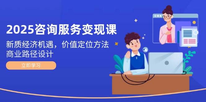 2025咨询服务变现课：新质经济机遇，价值定位方法，商业路径设计-立刻分享网创平台
