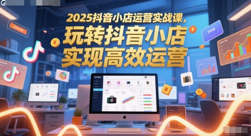 2025抖音小店运营实战课，玩转抖音小店，实现高效运营-立刻分享网创平台