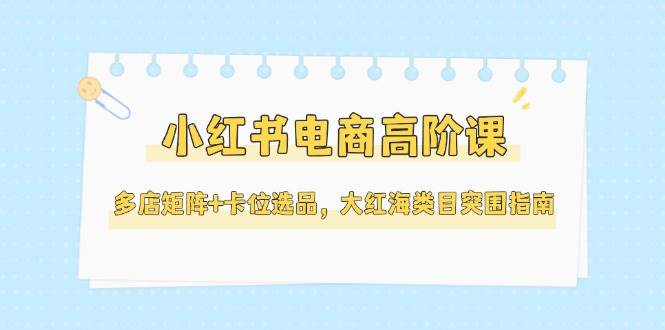 小红书电商高阶课，多店矩阵+卡位选品，大红海类目突围指南(更新5月)-立刻分享网创平台