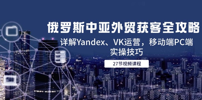 俄罗斯中亚外贸获客全攻略，详解Yandex、VK运营，移动端PC端实操技巧-立刻分享网创平台