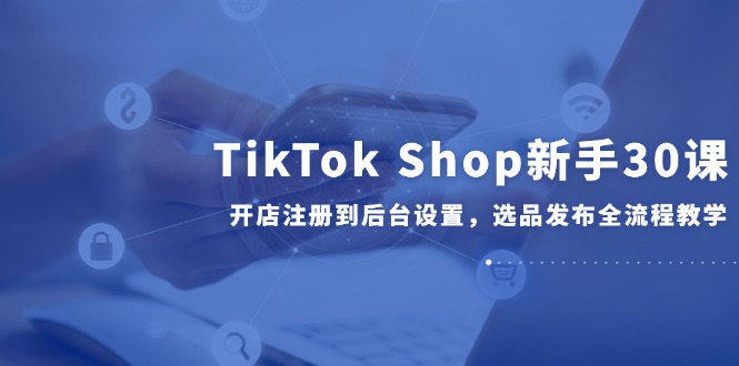TikTok Shop新手30课，开店注册到后台设置，选品发布全流程教学-立刻分享网创平台