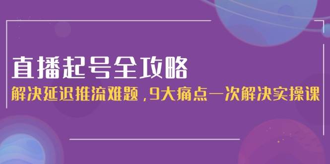 直播起号全攻略：解决延迟推流难题，9大痛点一次解决实操课-立刻分享网创平台