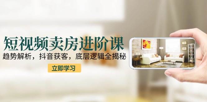 短视频卖房进阶课：趋势解析，抖音获客，底层逻辑全揭秘-立刻分享网创平台