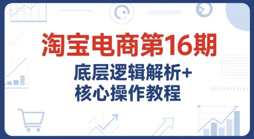 淘宝电商第16期，底层逻辑解析+核心操作教程，运营、推广提升能力的必学课程+配套资料-立刻分享网创平台