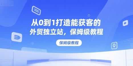从0到1打造能获客的外贸独立站，保姆级教程-立刻分享网创平台