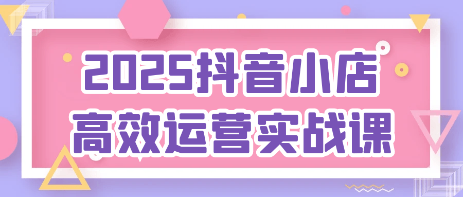 2025抖音小店高效运营实战课-立刻分享网创平台