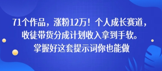 71个作品，涨粉12W！个人成长赛道，收徒带货分成计划收入拿到手软，掌握好这套提示词你也能做-立刻分享网创平台