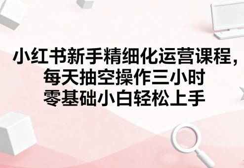 小红书新手精细化运营课程，每天抽空操作三小时，零基础小白轻松上手-立刻分享网创平台