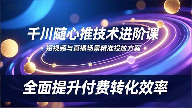 （16688期）千川随心推技术进阶课，短视频与直播场景精准投放方案，全面提升付费转化效率-立刻分享网创平台