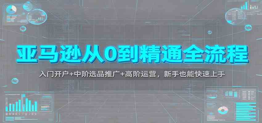 亚马逊从0到精通全流程:入门开户+中阶选品推广+高阶运营,新手也能快速上手-立刻分享网创平台